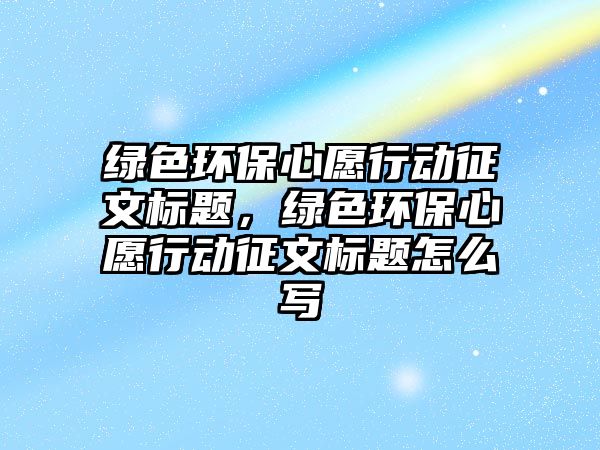 綠色環(huán)保心愿行動征文標(biāo)題，綠色環(huán)保心愿行動征文標(biāo)題怎么寫