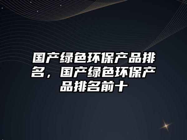 國(guó)產(chǎn)綠色環(huán)保產(chǎn)品排名，國(guó)產(chǎn)綠色環(huán)保產(chǎn)品排名前十