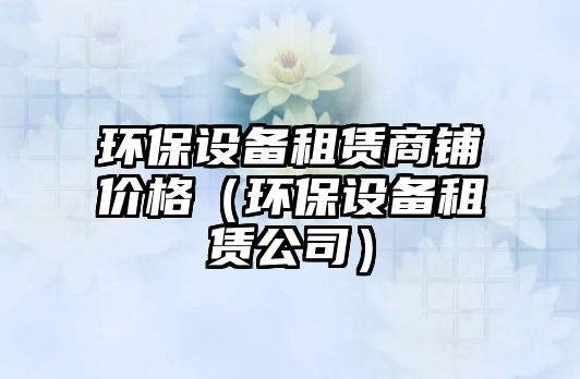 環(huán)保設備租賃商鋪價格（環(huán)保設備租賃公司）