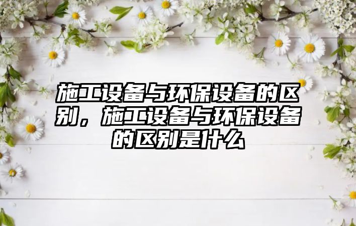 施工設備與環(huán)保設備的區(qū)別，施工設備與環(huán)保設備的區(qū)別是什么