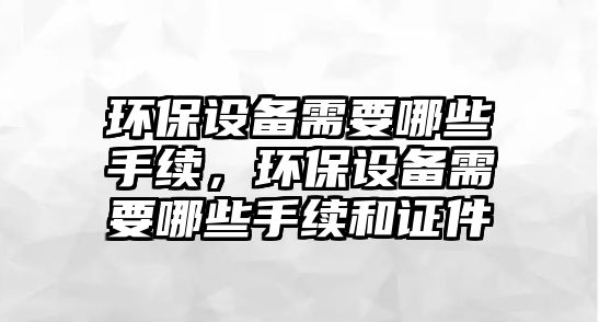 環(huán)保設(shè)備需要哪些手續(xù)，環(huán)保設(shè)備需要哪些手續(xù)和證件