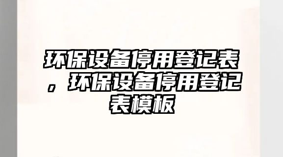 環(huán)保設(shè)備停用登記表，環(huán)保設(shè)備停用登記表模板
