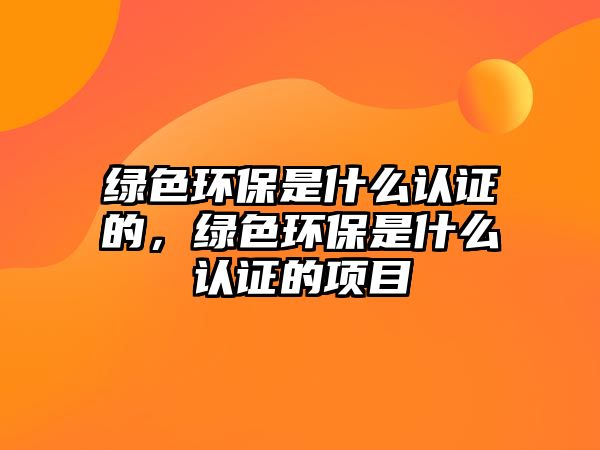 綠色環(huán)保是什么認(rèn)證的，綠色環(huán)保是什么認(rèn)證的項(xiàng)目