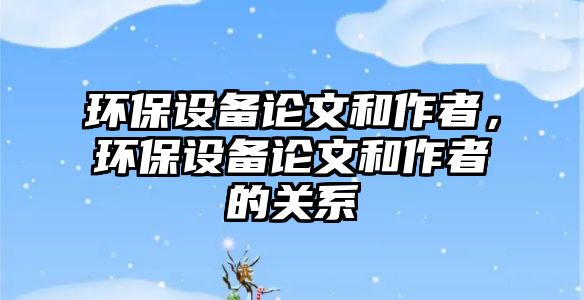 環(huán)保設備論文和作者，環(huán)保設備論文和作者的關(guān)系