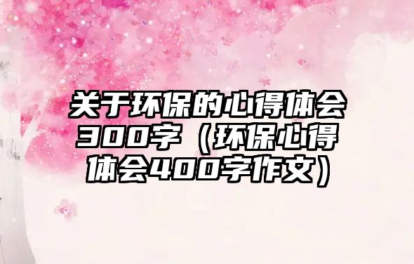 關(guān)于環(huán)保的心得體會300字（環(huán)保心得體會400字作文）