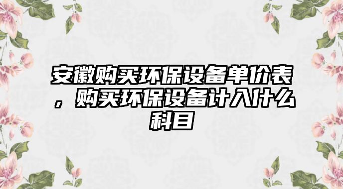 安徽購(gòu)買環(huán)保設(shè)備單價(jià)表，購(gòu)買環(huán)保設(shè)備計(jì)入什么科目