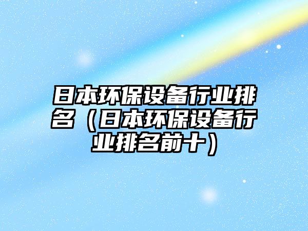 日本環(huán)保設(shè)備行業(yè)排名（日本環(huán)保設(shè)備行業(yè)排名前十）