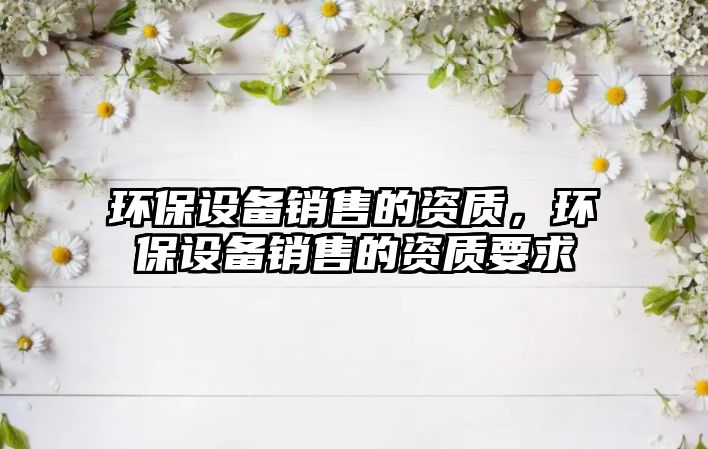 環(huán)保設(shè)備銷售的資質(zhì)，環(huán)保設(shè)備銷售的資質(zhì)要求