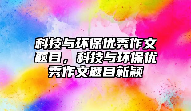 科技與環(huán)保優(yōu)秀作文題目，科技與環(huán)保優(yōu)秀作文題目新穎