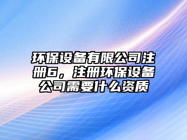 環(huán)保設(shè)備有限公司注冊6，注冊環(huán)保設(shè)備公司需要什么資質(zhì)