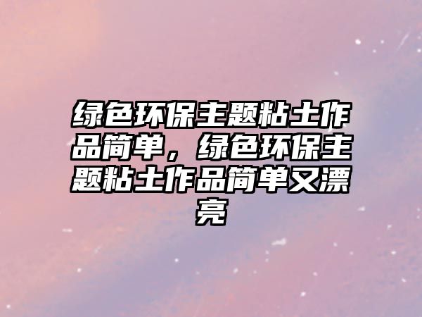 綠色環(huán)保主題粘土作品簡(jiǎn)單，綠色環(huán)保主題粘土作品簡(jiǎn)單又漂亮