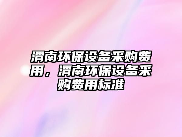 渭南環(huán)保設(shè)備采購費用，渭南環(huán)保設(shè)備采購費用標(biāo)準(zhǔn)