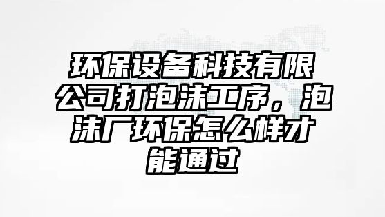 環(huán)保設(shè)備科技有限公司打泡沫工序，泡沫廠環(huán)保怎么樣才能通過