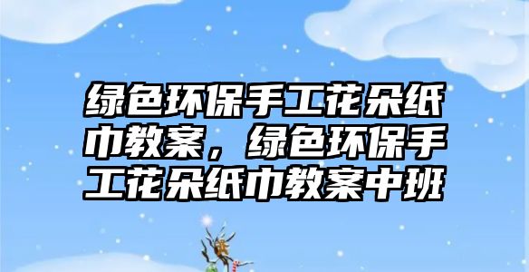 綠色環(huán)保手工花朵紙巾教案，綠色環(huán)保手工花朵紙巾教案中班