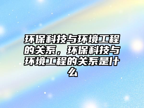 環(huán)?？萍寂c環(huán)境工程的關(guān)系，環(huán)?？萍寂c環(huán)境工程的關(guān)系是什么
