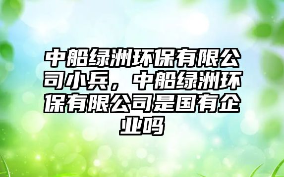 中船綠洲環(huán)保有限公司小兵，中船綠洲環(huán)保有限公司是國有企業(yè)嗎