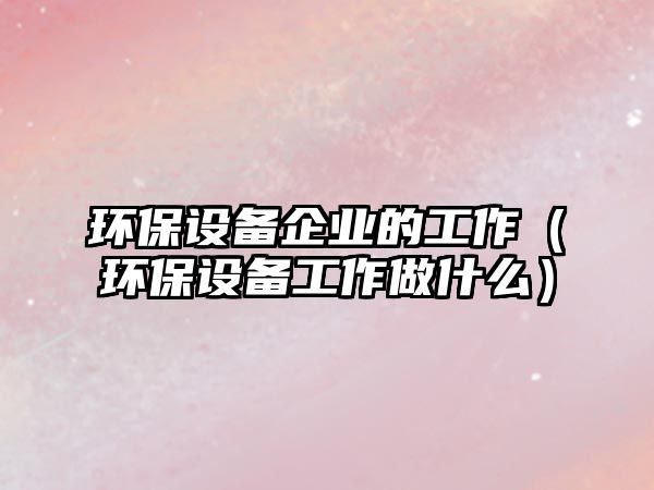 環(huán)保設(shè)備企業(yè)的工作（環(huán)保設(shè)備工作做什么）