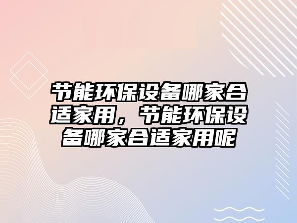 節(jié)能環(huán)保設備哪家合適家用，節(jié)能環(huán)保設備哪家合適家用呢