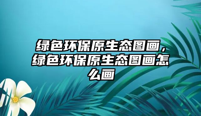 綠色環(huán)保原生態(tài)圖畫(huà)，綠色環(huán)保原生態(tài)圖畫(huà)怎么畫(huà)