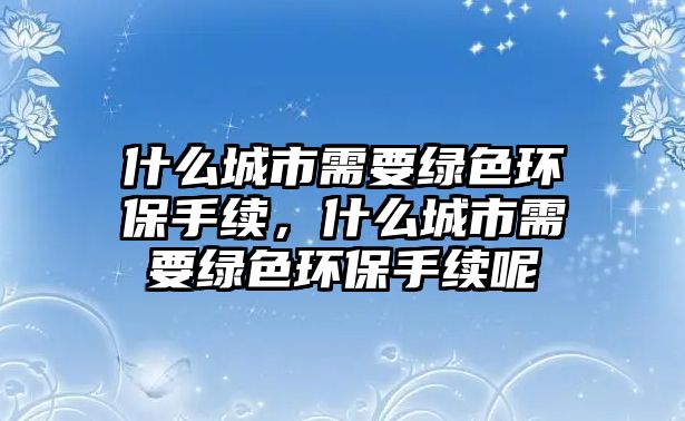 什么城市需要綠色環(huán)保手續(xù)，什么城市需要綠色環(huán)保手續(xù)呢