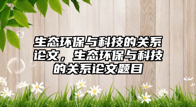 生態(tài)環(huán)保與科技的關(guān)系論文，生態(tài)環(huán)保與科技的關(guān)系論文題目