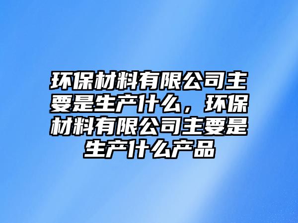 環(huán)保材料有限公司主要是生產(chǎn)什么，環(huán)保材料有限公司主要是生產(chǎn)什么產(chǎn)品