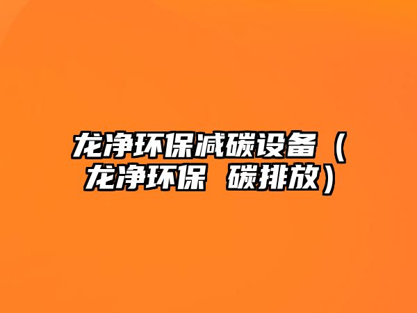 龍凈環(huán)保減碳設(shè)備（龍凈環(huán)保 碳排放）