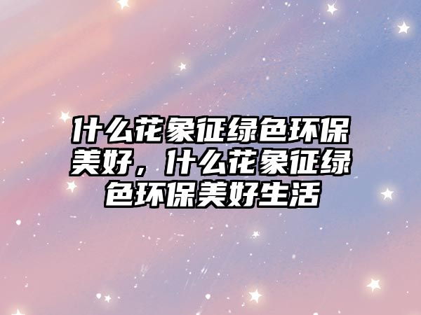 什么花象征綠色環(huán)保美好，什么花象征綠色環(huán)保美好生活
