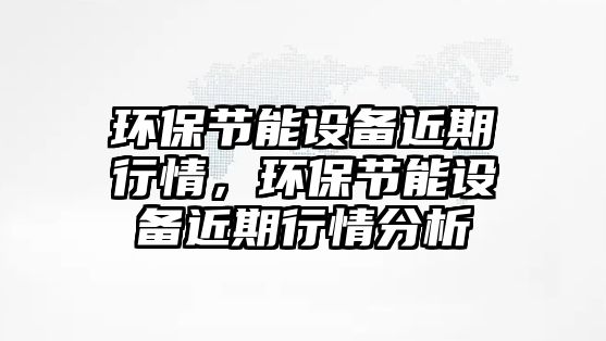環(huán)保節(jié)能設(shè)備近期行情，環(huán)保節(jié)能設(shè)備近期行情分析