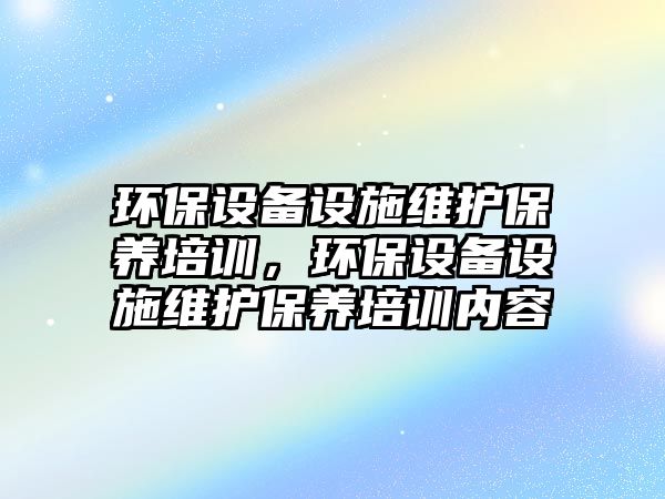 環(huán)保設(shè)備設(shè)施維護(hù)保養(yǎng)培訓(xùn)，環(huán)保設(shè)備設(shè)施維護(hù)保養(yǎng)培訓(xùn)內(nèi)容