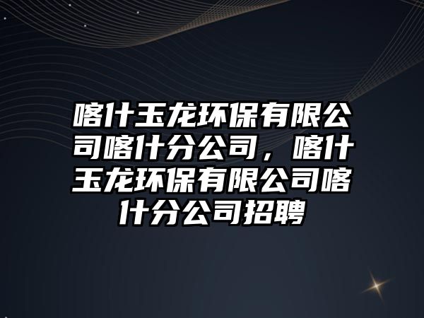喀什玉龍環(huán)保有限公司喀什分公司，喀什玉龍環(huán)保有限公司喀什分公司招聘