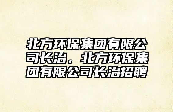 北方環(huán)保集團有限公司長治，北方環(huán)保集團有限公司長治招聘