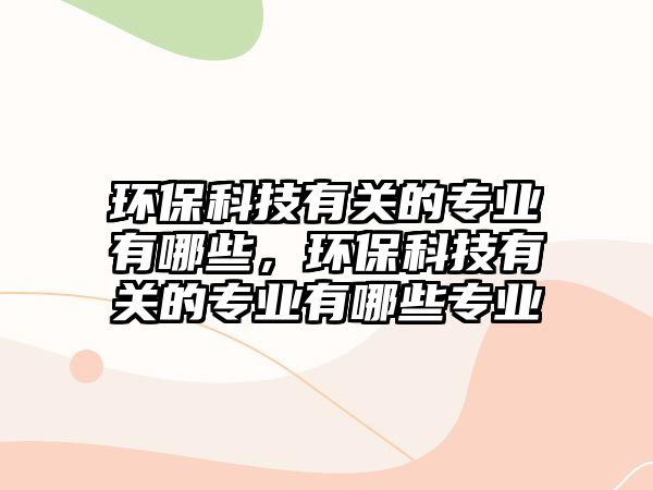 環(huán)保科技有關(guān)的專業(yè)有哪些，環(huán)?？萍加嘘P(guān)的專業(yè)有哪些專業(yè)