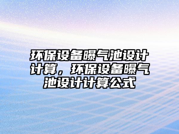環(huán)保設(shè)備曝氣池設(shè)計(jì)計(jì)算，環(huán)保設(shè)備曝氣池設(shè)計(jì)計(jì)算公式
