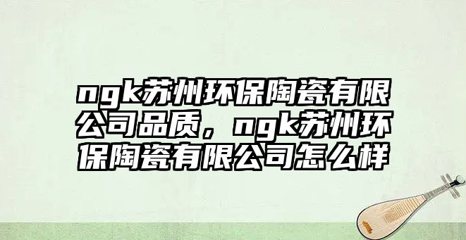 ngk蘇州環(huán)保陶瓷有限公司品質(zhì)，ngk蘇州環(huán)保陶瓷有限公司怎么樣