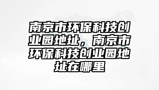 南京市環(huán)?？萍紕?chuàng)業(yè)園地址，南京市環(huán)?？萍紕?chuàng)業(yè)園地址在哪里