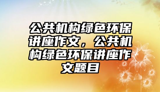 公共機(jī)構(gòu)綠色環(huán)保講座作文，公共機(jī)構(gòu)綠色環(huán)保講座作文題目
