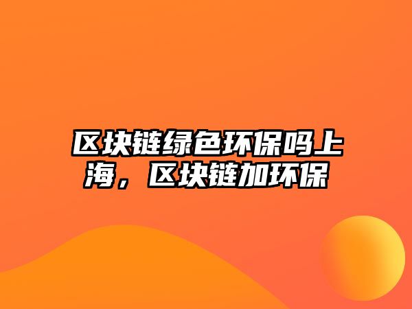 區(qū)塊鏈綠色環(huán)保嗎上海，區(qū)塊鏈加環(huán)保