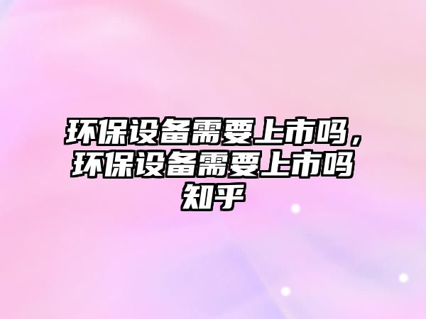 環(huán)保設(shè)備需要上市嗎，環(huán)保設(shè)備需要上市嗎知乎