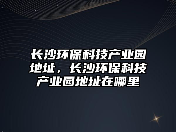 長(zhǎng)沙環(huán)?？萍籍a(chǎn)業(yè)園地址，長(zhǎng)沙環(huán)?？萍籍a(chǎn)業(yè)園地址在哪里