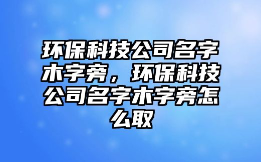 環(huán)保科技公司名字木字旁，環(huán)?？萍脊久帜咀峙栽趺慈? class=