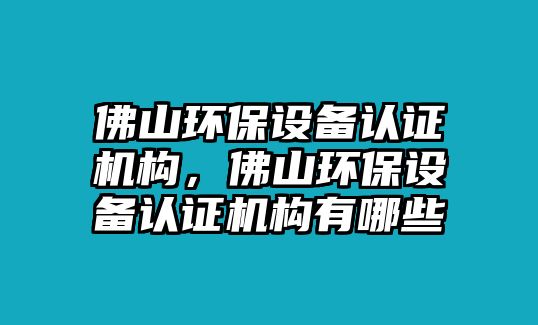 佛山環(huán)保設(shè)備認(rèn)證機(jī)構(gòu)，佛山環(huán)保設(shè)備認(rèn)證機(jī)構(gòu)有哪些