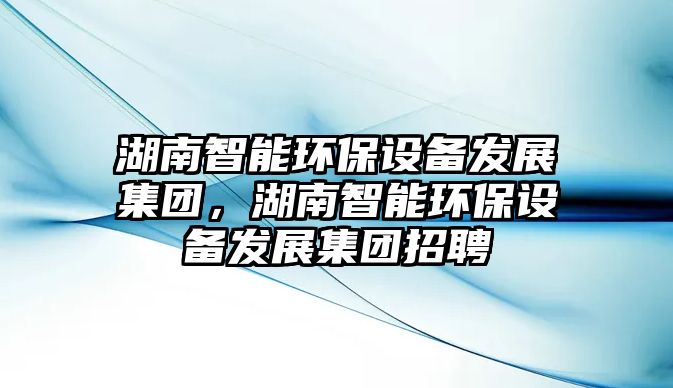 湖南智能環(huán)保設(shè)備發(fā)展集團，湖南智能環(huán)保設(shè)備發(fā)展集團招聘