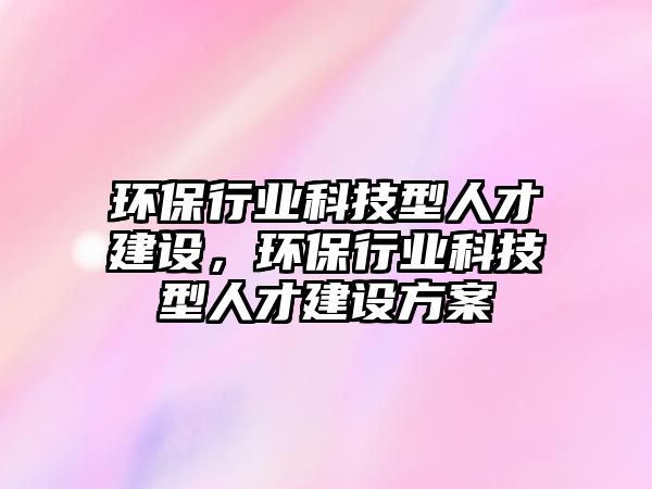 環(huán)保行業(yè)科技型人才建設(shè)，環(huán)保行業(yè)科技型人才建設(shè)方案