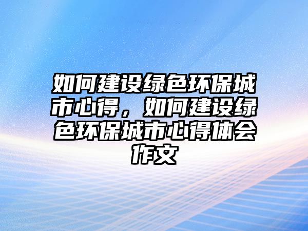 如何建設(shè)綠色環(huán)保城市心得，如何建設(shè)綠色環(huán)保城市心得體會作文
