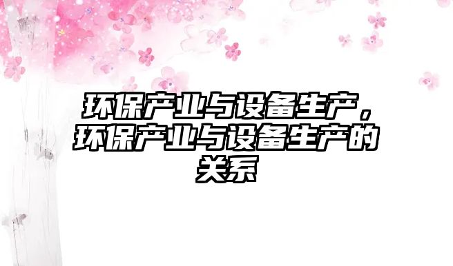 環(huán)保產(chǎn)業(yè)與設備生產(chǎn)，環(huán)保產(chǎn)業(yè)與設備生產(chǎn)的關系