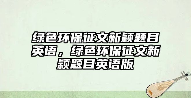 綠色環(huán)保征文新穎題目英語(yǔ)，綠色環(huán)保征文新穎題目英語(yǔ)版