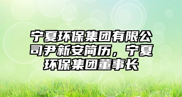 寧夏環(huán)保集團(tuán)有限公司尹新安簡歷，寧夏環(huán)保集團(tuán)董事長