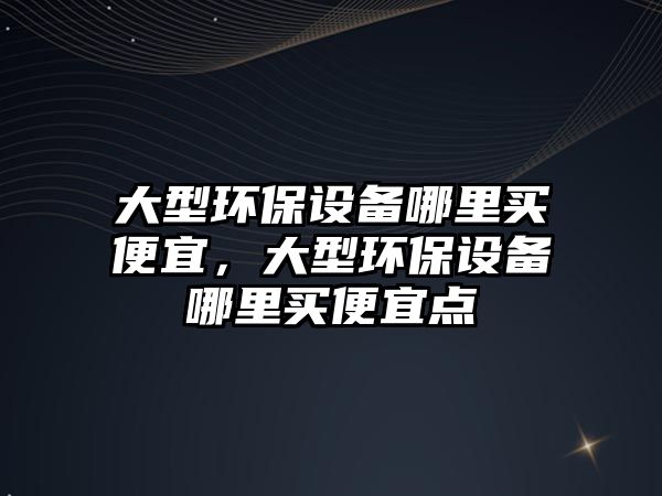 大型環(huán)保設(shè)備哪里買便宜，大型環(huán)保設(shè)備哪里買便宜點(diǎn)