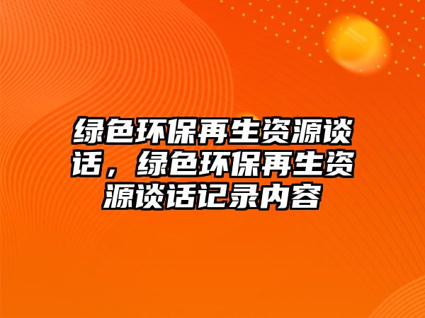 綠色環(huán)保再生資源談話，綠色環(huán)保再生資源談話記錄內(nèi)容
